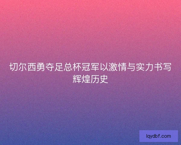 切尔西勇夺足总杯冠军以激情与实力书写辉煌历史