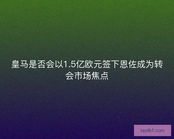 皇马是否会以1.5亿欧元签下恩佐成为转会市场焦点