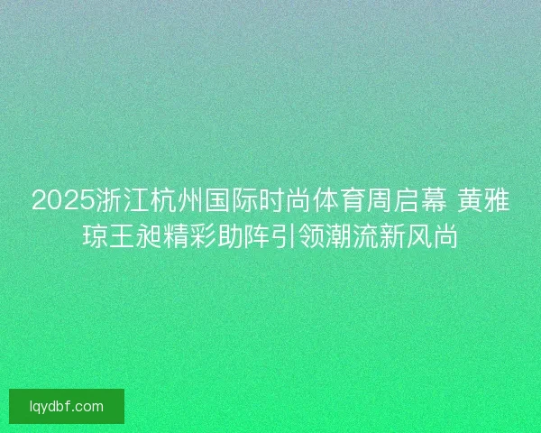 2025浙江杭州国际时尚体育周启幕 黄雅琼王昶精彩助阵引领潮流新风尚
