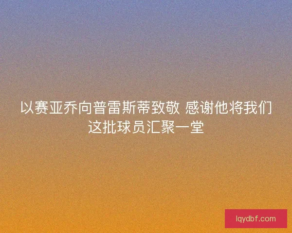以赛亚乔向普雷斯蒂致敬 感谢他将我们这批球员汇聚一堂