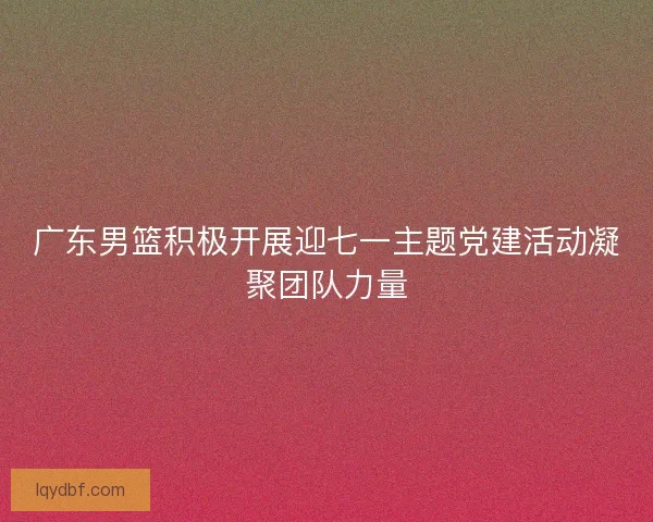 广东男篮积极开展迎七一主题党建活动凝聚团队力量