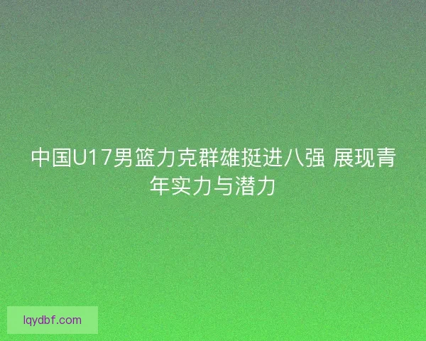 中国U17男篮力克群雄挺进八强 展现青年实力与潜力