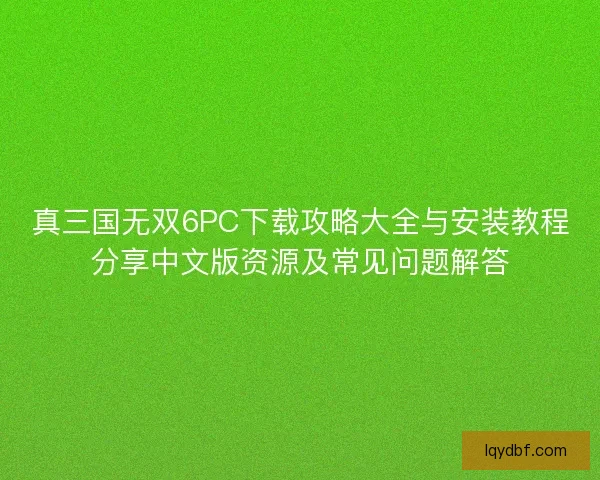 真三国无双6PC下载攻略大全与安装教程分享中文版资源及常见问题解答