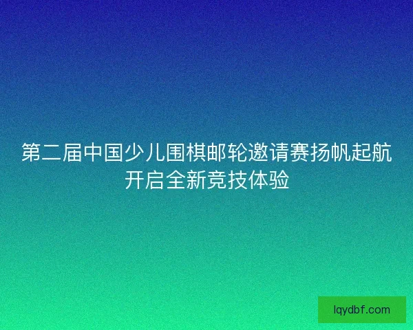 第二届中国少儿围棋邮轮邀请赛扬帆起航开启全新竞技体验