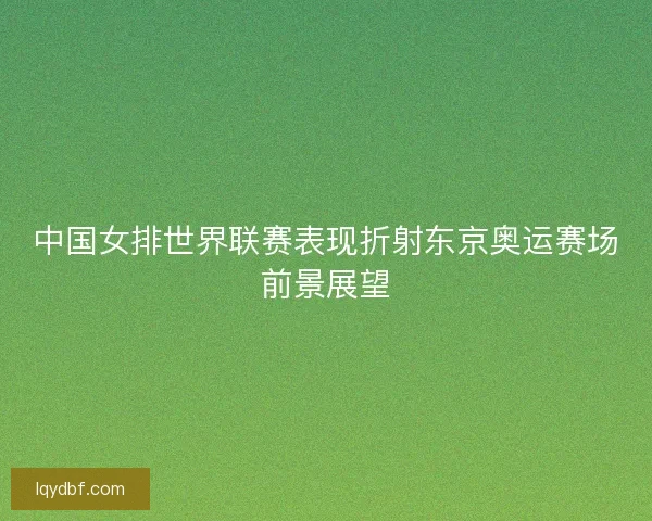中国女排世界联赛表现折射东京奥运赛场前景展望 中国女排世界联赛表现折射东京奥运赛场前景展望