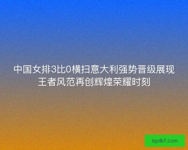 中国女排3比0横扫意大利强势晋级展现王者风范再创辉煌荣耀时刻