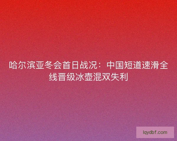 哈尔滨亚冬会首日战况：中国短道速滑全线晋级冰壶混双失利