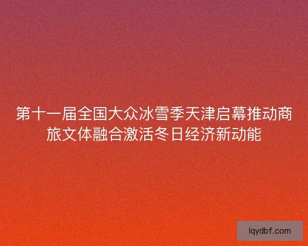 第十一届全国大众冰雪季天津启幕推动商旅文体融合激活冬日经济新动能