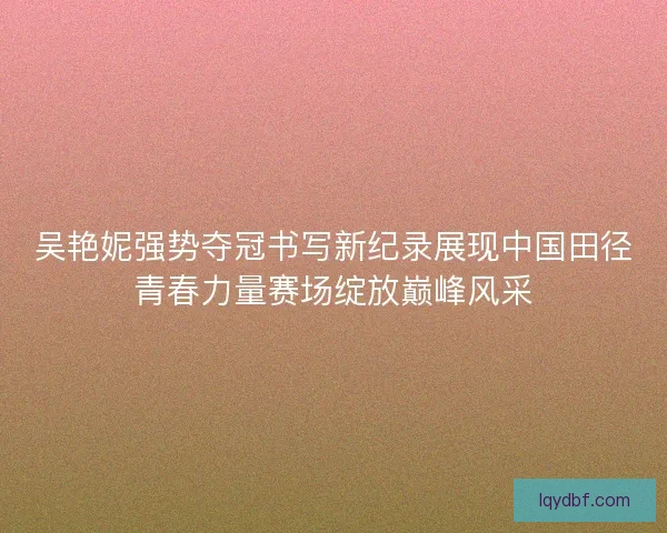 吴艳妮强势夺冠书写新纪录展现中国田径青春力量赛场绽放巅峰风采 吴艳妮强势夺冠书写新纪录展现中国田径青春力量赛场绽放巅峰风采