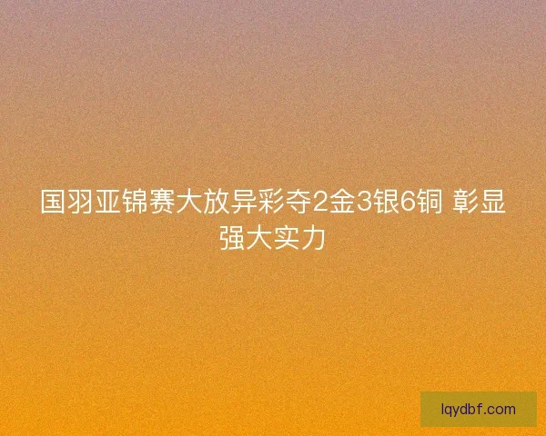 国羽亚锦赛大放异彩夺2金3银6铜 彰显强大实力 国羽亚锦赛大放异彩夺2金3银6铜 彰显强大实力