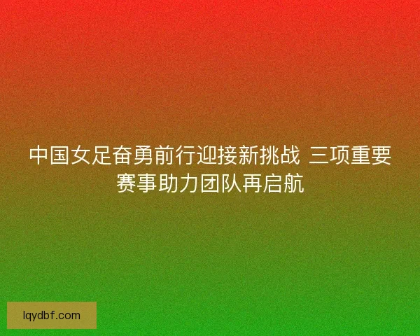 中国女足奋勇前行迎接新挑战 三项重要赛事助力团队再启航