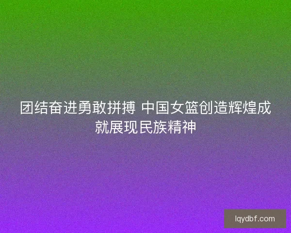 团结奋进勇敢拼搏 中国女篮创造辉煌成就展现民族精神